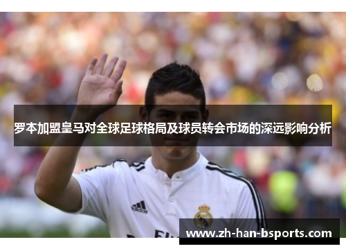 罗本加盟皇马对全球足球格局及球员转会市场的深远影响分析 罗本加盟皇马对全球足球格局及球员转会市场的深远影响分析
