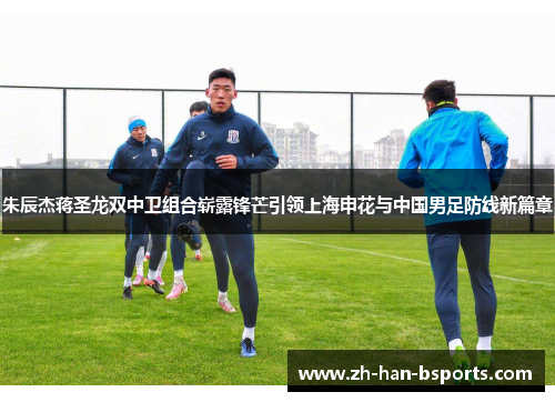 朱辰杰蒋圣龙双中卫组合崭露锋芒引领上海申花与中国男足防线新篇章