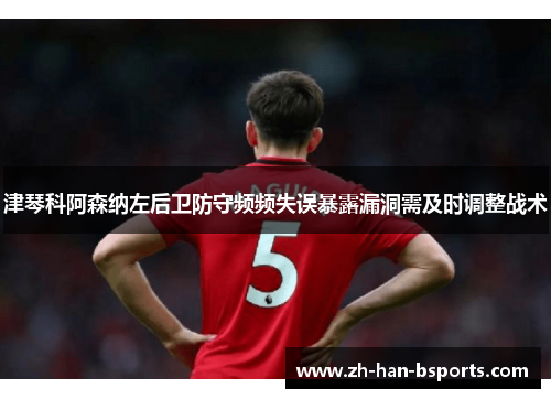 津琴科阿森纳左后卫防守频频失误暴露漏洞需及时调整战术