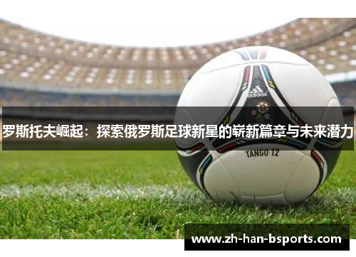 罗斯托夫崛起:探索俄罗斯足球新星的崭新篇章与未来潜力 罗斯托夫崛起:探索俄罗斯足球新星的崭新篇章与未来潜力