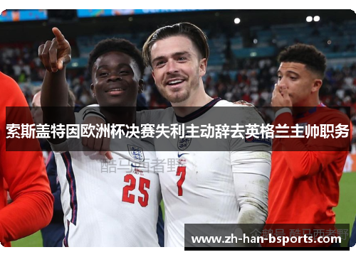 索斯盖特因欧洲杯决赛失利主动辞去英格兰主帅职务 索斯盖特因欧洲杯决赛失利主动辞去英格兰主帅职务