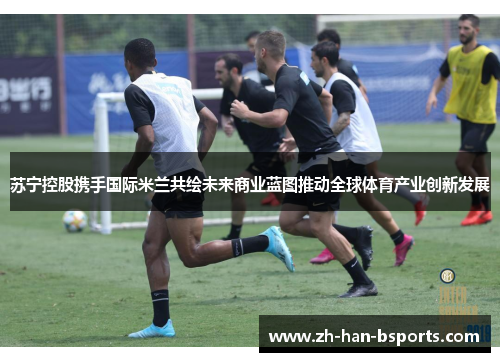 苏宁控股携手国际米兰共绘未来商业蓝图推动全球体育产业创新发展